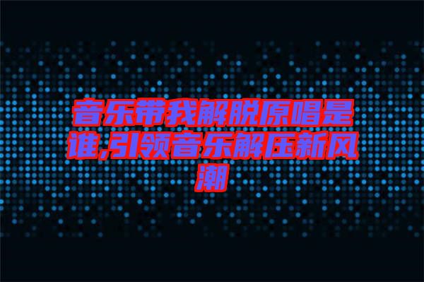 音樂帶我解脫原唱是誰,引領(lǐng)音樂解壓新風(fēng)潮