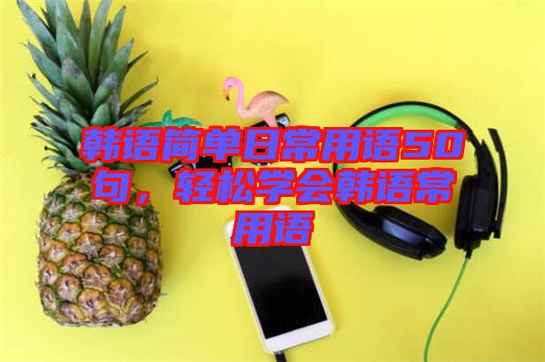 韓語簡單日常用語50句，輕松學(xué)會(huì)韓語常用語