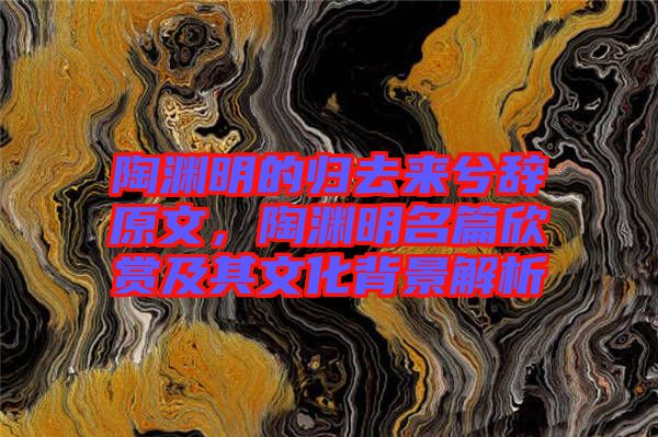 陶淵明的歸去來兮辭原文，陶淵明名篇欣賞及其文化背景解析