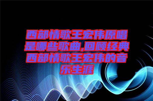 西部情歌王宏偉原唱是哪些歌曲,回顧經典西部情歌王宏偉的音樂生涯