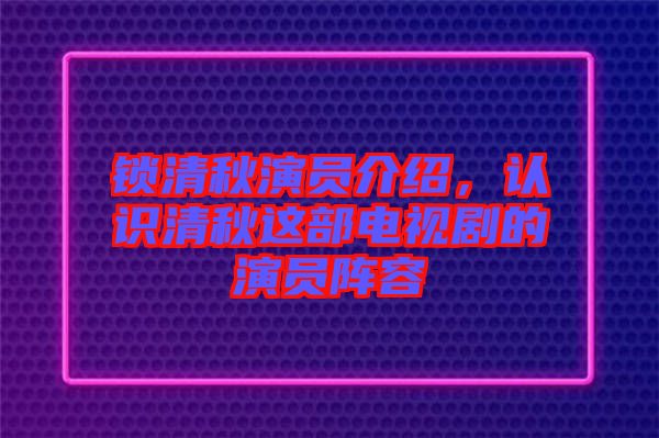 鎖清秋演員介紹，認識清秋這部電視劇的演員陣容