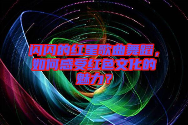 閃閃的紅星歌曲舞蹈，如何感受紅色文化的魅力？