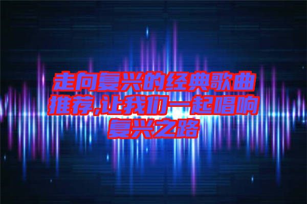 走向復興的經(jīng)典歌曲推薦,讓我們一起唱響復興之路