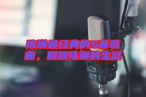 陳琳最經典的5首歌曲，回顧陳琳的生涯