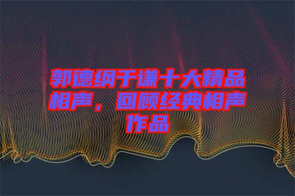 郭德綱于謙十大精品相聲，回顧經典相聲作品